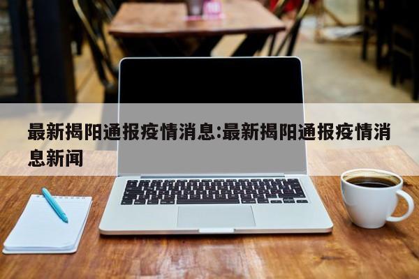 最新揭阳通报疫情消息:最新揭阳通报疫情消息新闻