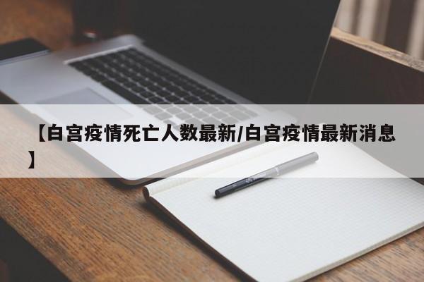 【白宫疫情死亡人数最新/白宫疫情最新消息】