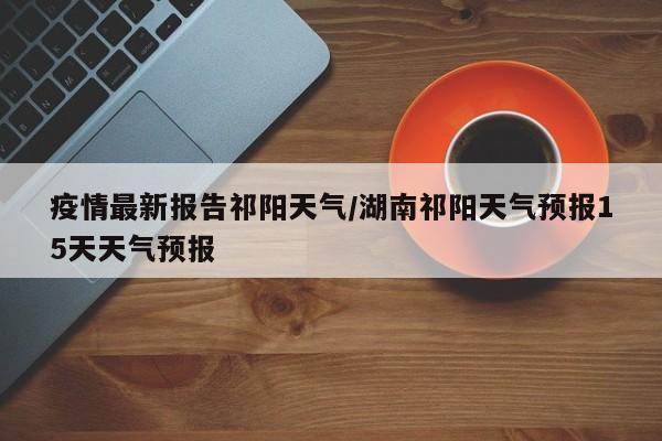 疫情最新报告祁阳天气/湖南祁阳天气预报15天天气预报