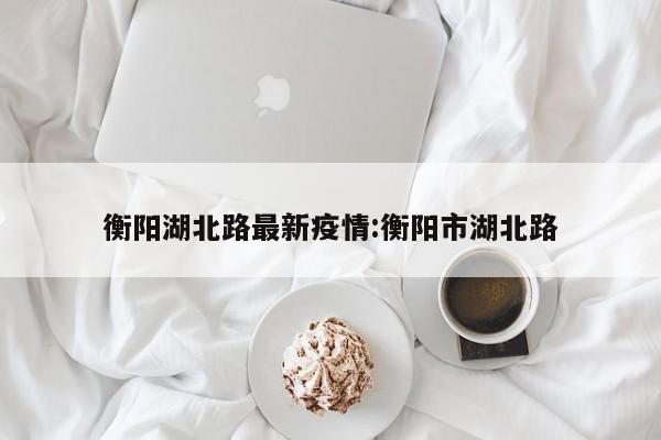 衡阳湖北路最新疫情:衡阳市湖北路