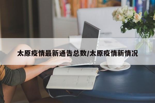 太原疫情最新通告总数/太原疫情新情况