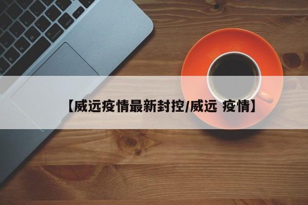 【威远疫情最新封控/威远 疫情】