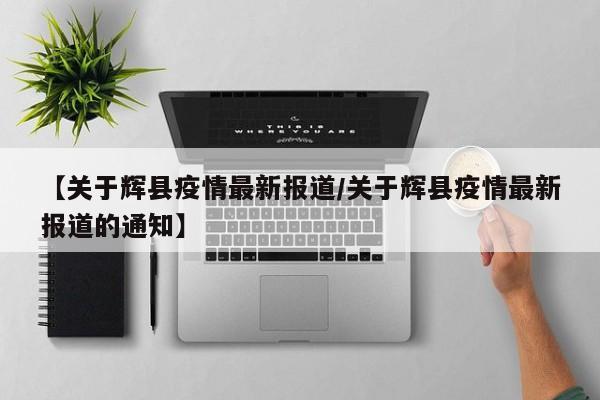【关于辉县疫情最新报道/关于辉县疫情最新报道的通知】
