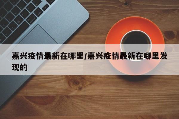 嘉兴疫情最新在哪里/嘉兴疫情最新在哪里发现的