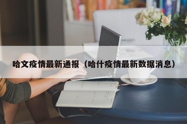 哈文疫情最新通报（哈什疫情最新数据消息）