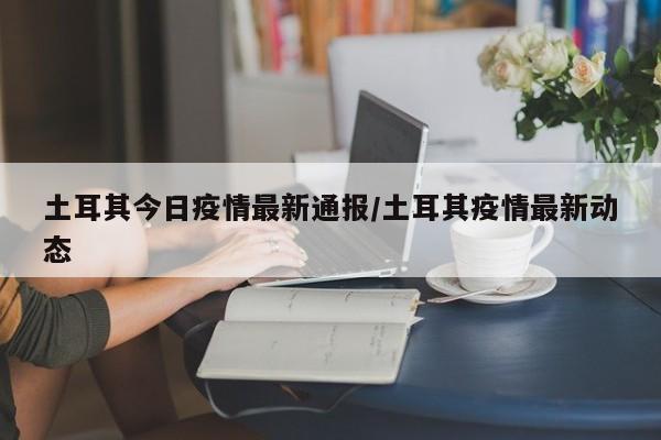 土耳其今日疫情最新通报/土耳其疫情最新动态