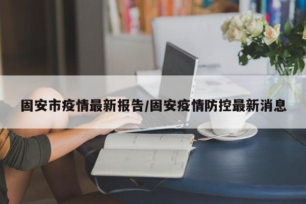 固安市疫情最新报告/固安疫情防控最新消息