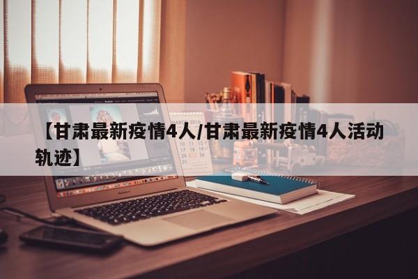 【甘肃最新疫情4人/甘肃最新疫情4人活动轨迹】