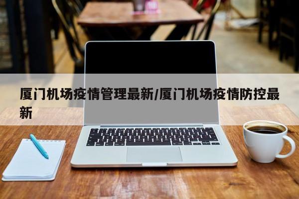 厦门机场疫情管理最新/厦门机场疫情防控最新