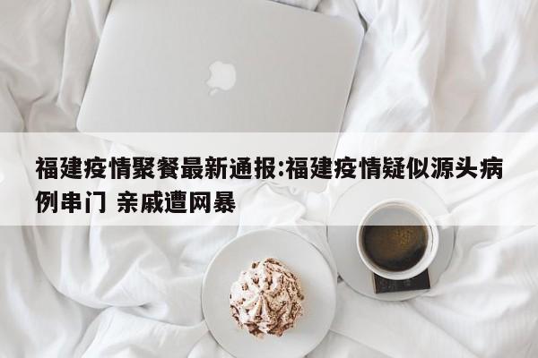 福建疫情聚餐最新通报:福建疫情疑似源头病例串门 亲戚遭网暴