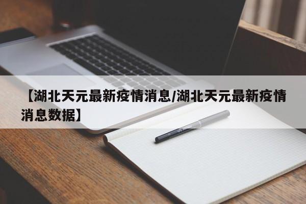 【湖北天元最新疫情消息/湖北天元最新疫情消息数据】