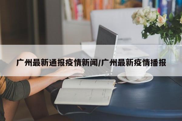 广州最新通报疫情新闻/广州最新疫情播报