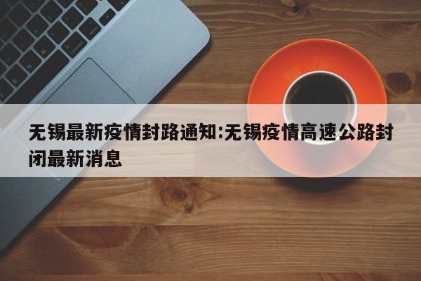 无锡最新疫情封路通知:无锡疫情高速公路封闭最新消息