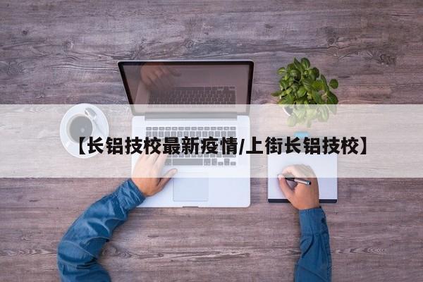 【长铝技校最新疫情/上街长铝技校】