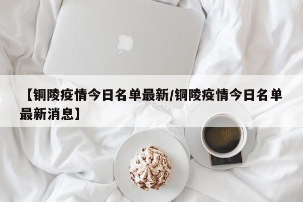 【铜陵疫情今日名单最新/铜陵疫情今日名单最新消息】