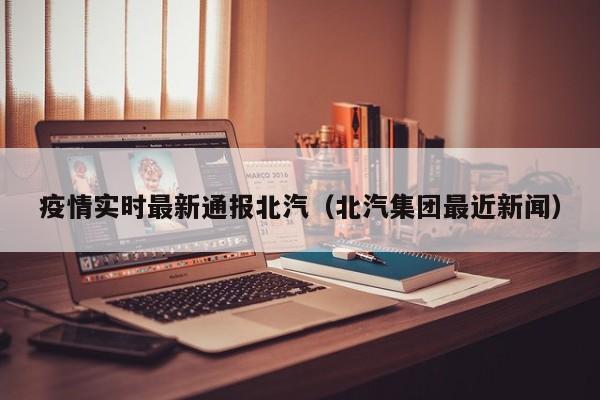 疫情实时最新通报北汽（北汽集团最近新闻）