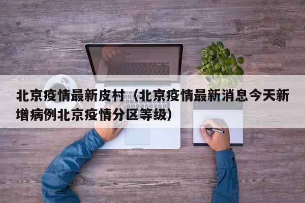 北京疫情最新皮村（北京疫情最新消息今天新增病例北京疫情分区等级）