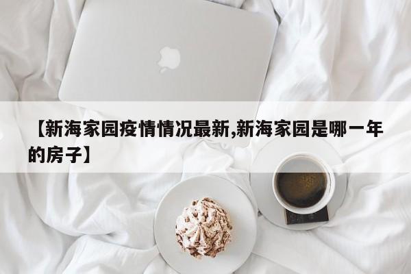 【新海家园疫情情况最新,新海家园是哪一年的房子】