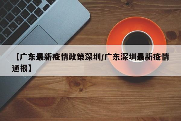【广东最新疫情政策深圳/广东深圳最新疫情通报】