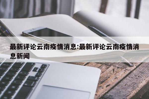 最新评论云南疫情消息:最新评论云南疫情消息新闻