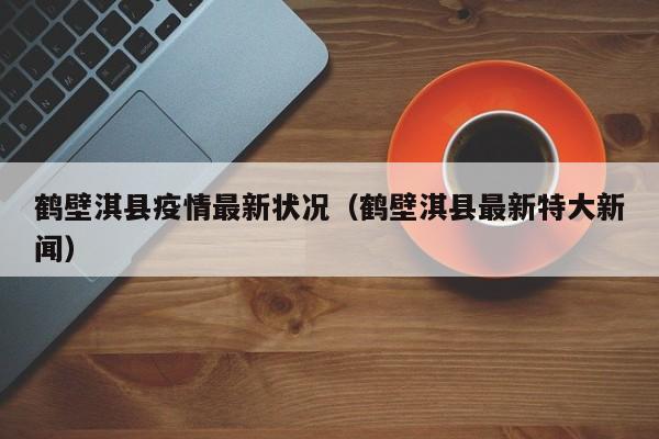 鹤壁淇县疫情最新状况（鹤壁淇县最新特大新闻）