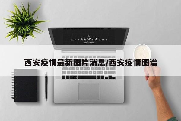 西安疫情最新图片消息/西安疫情图谱
