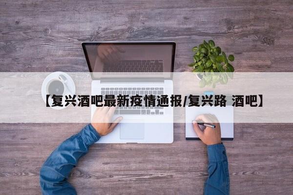 【复兴酒吧最新疫情通报/复兴路 酒吧】
