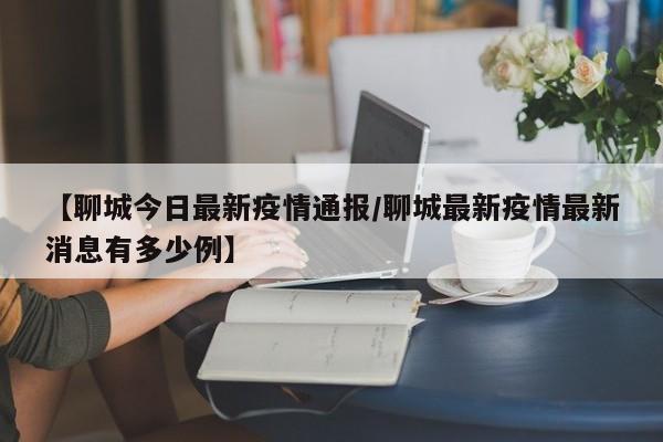 【聊城今日最新疫情通报/聊城最新疫情最新消息有多少例】