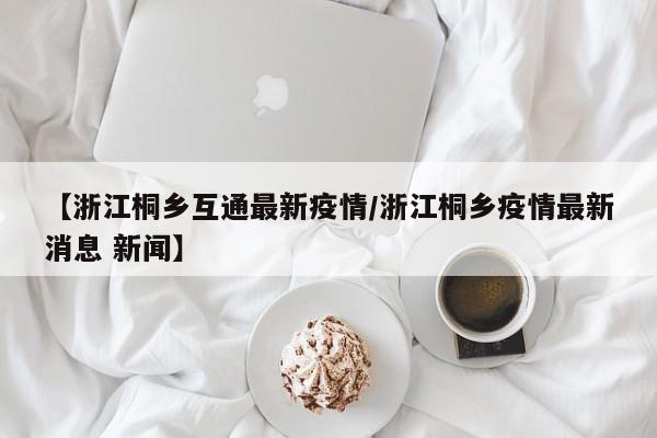 【浙江桐乡互通最新疫情/浙江桐乡疫情最新消息 新闻】