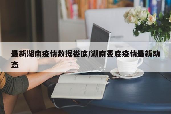 最新湖南疫情数据娄底/湖南娄底疫情最新动态