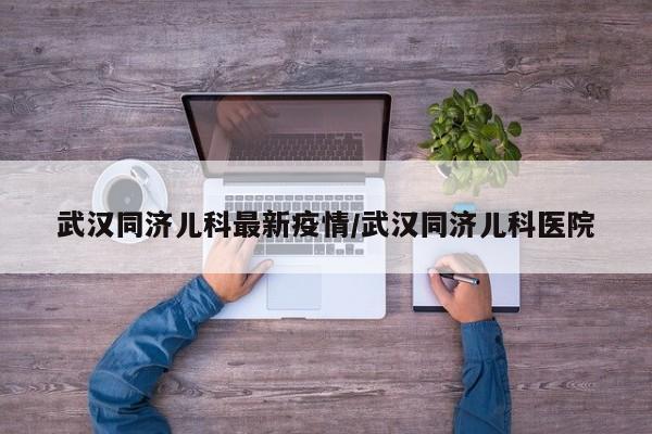 武汉同济儿科最新疫情/武汉同济儿科医院