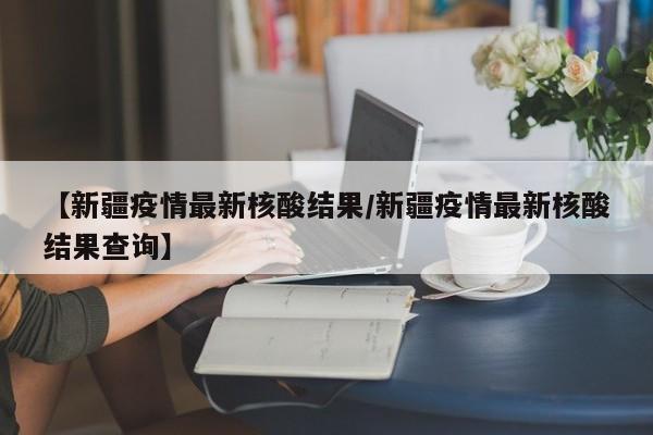 【新疆疫情最新核酸结果/新疆疫情最新核酸结果查询】