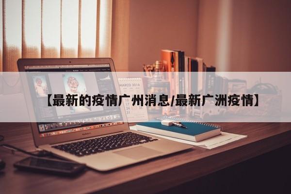 【最新的疫情广州消息/最新广洲疫情】
