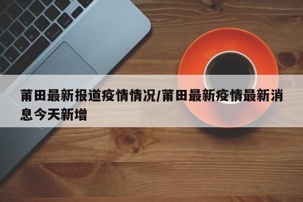莆田最新报道疫情情况/莆田最新疫情最新消息今天新增