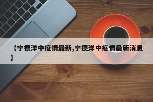 【宁德洋中疫情最新,宁德洋中疫情最新消息】