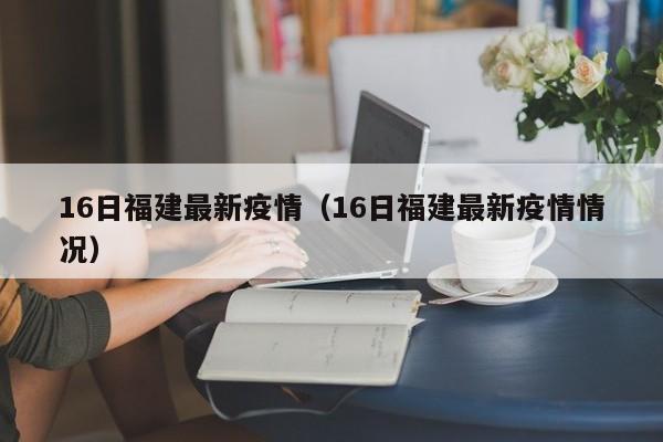 16日福建最新疫情（16日福建最新疫情情况）