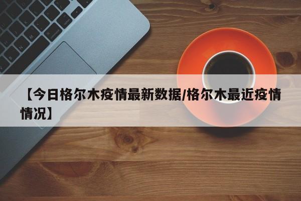【今日格尔木疫情最新数据/格尔木最近疫情情况】