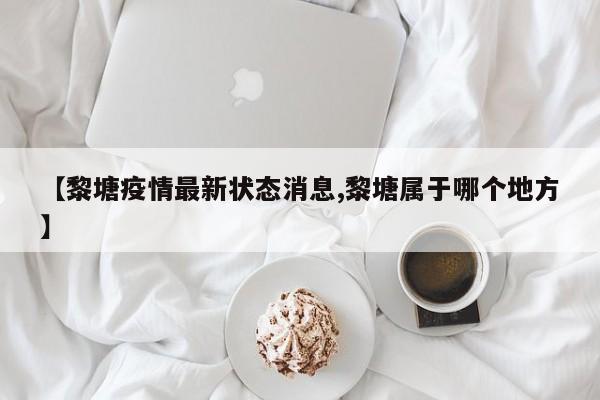 【黎塘疫情最新状态消息,黎塘属于哪个地方】