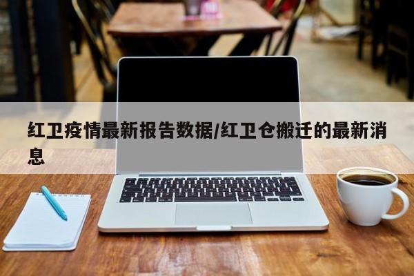 红卫疫情最新报告数据/红卫仓搬迁的最新消息