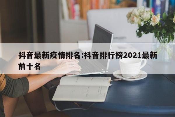 抖音最新疫情排名:抖音排行榜2021最新前十名
