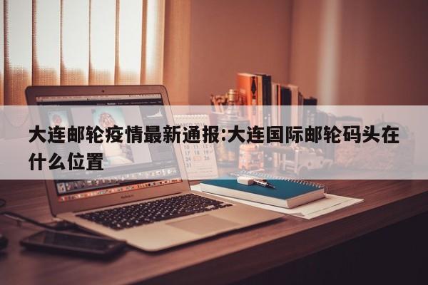 大连邮轮疫情最新通报:大连国际邮轮码头在什么位置