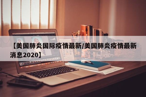 【美国肺炎国际疫情最新/美国肺炎疫情最新消息2020】