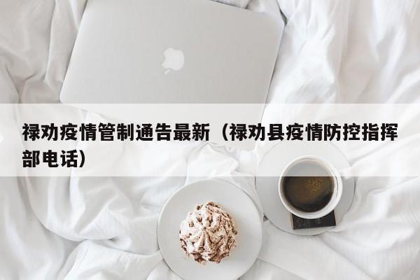 禄劝疫情管制通告最新（禄劝县疫情防控指挥部电话）