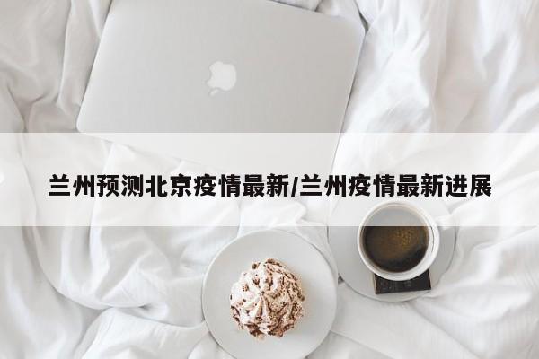 兰州预测北京疫情最新/兰州疫情最新进展