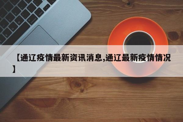 【通辽疫情最新资讯消息,通辽最新疫情情况】