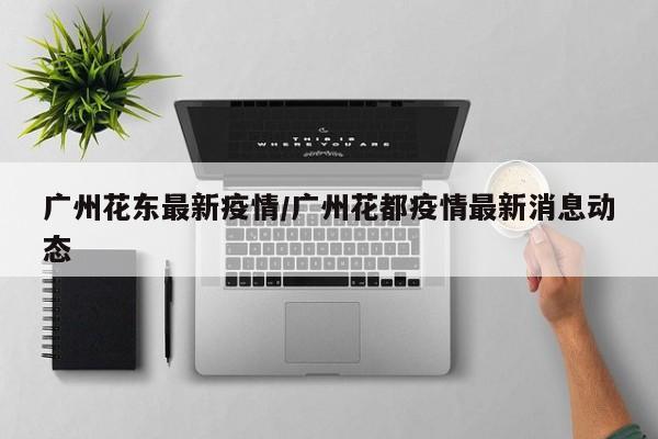 广州花东最新疫情/广州花都疫情最新消息动态