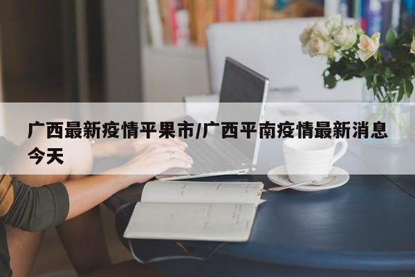 广西最新疫情平果市/广西平南疫情最新消息今天