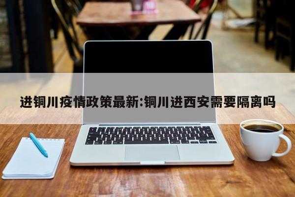 进铜川疫情政策最新:铜川进西安需要隔离吗