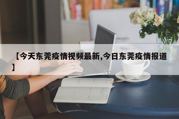 【今天东莞疫情视频最新,今日东莞疫情报道】