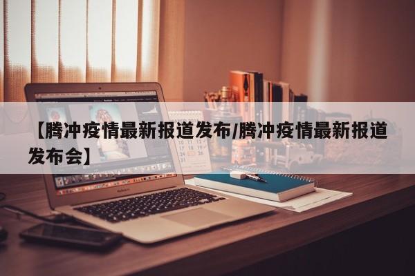 【腾冲疫情最新报道发布/腾冲疫情最新报道发布会】